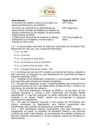 Ocorrências: Tipos de CAT:
a) acidente do trabalho, típico ou de trajeto, ou
doença profissional ou do trabalho;
CAT inicial;
b) reinício de tratamento ou afastamento por
agravamento de lesão de acidente do trabalho ou
doença profissional ou do trabalho, já comunicado
anteriormente ao INSS;
CAT reabertura;
c) falecimento decorrente de acidente ou doença
profissional ou do trabalho, ocorrido após a
emissão da CAT inicial.
CAT comunicação de
óbito.
1.2 – A comunicação será feita ao INSS por intermédio do formulário CAT,
preenchido em seis vias, com a seguinte destinação:
1ª via – ao INSS;
2ª via – à empresa;
3ª via – ao segurado ou dependente;
4ª via – ao sindicato de classe do trabalhador;
5ª via – ao Sistema Único de Saúde – SUS;
6ª via – à Delegacia Regional do Trabalho – DRT.
1.3 – A entrega das vias da CAT compete ao emitente da mesma, cabendo a
este comunicar ao segurado ou seus dependentes em qual Posto do Seguro
Social foi registrada a CAT.
1.4 – Tratando-se de trabalhador temporário, a comunicação referida neste
item será feita pela empresa de trabalho temporário.
1.5 – No caso do trabalhador avulso, a responsabilidade pelo preenchimento
e encaminhamento da CAT é do Órgão Gestor de Mão de Obra – OGMO e, na
falta deste, do sindicato da categoria.
1.5.1 – Para este trabalhador, compete ao OGMO e, na sua falta, ao seu
sindicato preencher e assinar a CAT, registrando nos campos "Razão
Social/Nome" e "Tipo"(de matrícula) os dados referentes ao OGMO ou ao
sindicato e, no campo "CNAE", aquele que corresponder à categoria
profissional do trabalhador.
1.6 – No caso de segurado especial, a CAT poderá ser formalizada pelo
próprio acidentado ou dependente, pelo médico responsável pelo
atendimento, pelo sindicato da categoria ou autoridade pública.
1.6.1 – São autoridades públicas reconhecidas para esta finalidade: os
magistrados em geral, os membros do Ministério Público e dos Serviços
Jurídicos da União e dos Estados, os comandantes de unidades militares do
Exército, Marinha, Aeronáutica e Forças Auxiliares (Corpo de Bombeiros e
Polícia Militar).
18
 