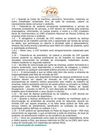 1.7 – Quando se tratar de marítimo, aeroviário, ferroviário, motorista ou
outro trabalhador acidentado fora da sede da empresa, caberá ao
representante desta comunicar o acidente.
1.8 – Tratando-se de acidente envolvendo trabalhadores a serviço de
empresas prestadoras de serviços, a CAT deverá ser emitida pela empresa
empregadora, informando, no campo próprio, o nome e o CGC (Cadastro
Geral de Contribuintes) ou CNPJ (Cadastro Nacional de Pessoa Jurídica) da
empresa onde ocorreu o acidente.
1.9 – É obrigatória a emissão da CAT relativa ao acidente ou doença
profissional ou do trabalho ocorrido com o aposentado por tempo de serviço
ou idade, que permaneça ou retorne à atividade após a aposentadoria,
embora não tenha direito a benefícios pelo INSS em razão do acidente, salvo
a reabilitação profissional.
1.9.1 – Neste caso, a CAT também será obrigatoriamente cadastrada pelo
INSS.
1.10 – Tratando-se de presidiário, só caberá a emissão de CAT quando
ocorrer acidente ou doença profissional ou do trabalho no exercício de
atividade remunerada na condição de empregado, trabalhador avulso,
médico-residente ou segurado especial.
1.11 – Na falta de comunicação por parte da empresa, podem formalizá-la o
próprio acidentado, seus dependentes, o sindicato da categoria, o médico
que o assistiu ou qualquer autoridade pública prevista no subitem 1.6.1.
1.11.1 – A comunicação a que se refere este item não exime a empresa da
responsabilidade pela falta de emissão da CAT.
1.12 – Todos os casos com diagnóstico firmado de doença profissional ou do
trabalho devem ser objeto de emissão de CAT pelo empregador,
acompanhada de relatório médico preenchido pelo médico do trabalho da
empresa, médico assistente (serviço de saúde público ou privado) ou médico
responsável pelo PCMSO (Programa de Controle Médico de Saúde
Ocupacional – previsto na NR nº 7), com descrição da atividade e posto de
trabalho para fundamentar o nexo causal e o técnico.
1.13 – No caso de doença profissional ou do trabalho, a CAT deverá ser
emitida após a conclusão do diagnóstico.
1.14 – Quando a doença profissional ou do trabalho se manifestar após a
desvinculação do acidentado da empresa onde foi adquirida, deverá ser
emitida CAT por aquela empresa, e na falta desta poderá ser feita pelo
serviço médico de atendimento, beneficiário ou sindicato da classe ou
autoridade pública definida no subitem 1.6.1.
1.15 – A CAT poderá ser apresentada no Posto do Seguro Social – PSS mais
conveniente ao segurado, o que jurisdiciona a sede da empresa, do local do
acidente, do atendimento médico ou da residência do acidentado.
1.15.1 – Deve ser considerada como sede da empresa a dependência, tanto
a matriz quanto a filial, que possua matrícula no CGC ou no CNPJ, bem como
a obra de construção civil registrada por pessoa física.
2 – Comunicação de reabertura
19
 