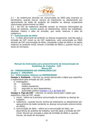 2.1 – As reaberturas deverão ser comunicadas ao INSS pela empresa ou
beneficiário, quando houver reinício de tratamento ou afastamento por
agravamento de lesão de acidente do trabalho ou doença ocupacional
comunicado anteriormente ao INSS.
2.2 – Na CAT de reabertura deverão constar as mesmas informações da
época do acidente, exceto quanto ao afastamento, último dia trabalhado,
atestado médico e data da emissão, que serão relativos à data da
reabertura.
3 – Comunicação de óbito
3.1 – O óbito decorrente de acidente ou doença ocupacional, ocorrido após a
emissão da CAT inicial ou da CAT reabertura, será comunicado ao INSS
através da CAT comunicação de óbito, constando a data do óbito e os dados
relativos ao acidente inicial. Anexar a Certidão de Óbito e, quando houver, o
laudo de necropsia.
Manual de Instruções para preenchimento da Comunicação de
Acidentes do Trabalho - CAT
Março/99
IV - PREENCHIMENTO DO FORMULÁRIO CAT
Quadro I - EMITENTE
I.1 - Informações relativas ao EMPREGADOR
Campo 1. Emitente - informar no campo demarcado o dígito que especifica
o responsável pela emissão da CAT, sendo:
9. empregador;
10. sindicato;
11. médico assistente;
12. segurado ou seus dependentes;
13. autoridade pública (subitem 1.6.1 da Parte III).
Campo 2. Tipo de CAT - informar no campo demarcado o dígito que
especifica o tipo de CAT, sendo:
1. inicial - refere-se à primeira comunicação do acidente ou doença do
trabalho;
2. reabertura - quando houver reinício de tratamento ou afastamento por
agravamento da lesão (acidente ou doença comunicado anteriormente
ao INSS);
3. comunicação de óbito - refere-se à comunicação do óbito, em
decorrência de acidente do trabalho, ocorrido após a emissão da CAT
inicial. Deverá ser anexada a cópia da Certidão de Óbito e, quando
houver, do laudo de necropsia.
20
 