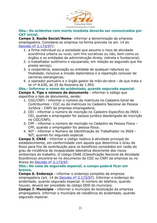 Obs.: Os acidentes com morte imediata deverão ser comunicados por
CAT inicial.
Campo 3. Razão Social/Nome- informar a denominação da empresa
empregadora. Considera-se empresa na forma prevista no art. 14 do
Decreto nº 2.173/97):
1. a firma individual ou a sociedade que assume o risco de atividade
econômica urbana ou rural, com fins lucrativos ou não, bem como os
órgãos e as entidades da administração direta, indireta e fundacional;
2. o trabalhador autônomo e equiparado, em relação ao segurado que lhe
presta serviço;
3. a cooperativa, associação ou entidade de qualquer natureza ou
finalidade, inclusive a missão diplomática e a repartição consular de
carreiras estrangeiras;
4. o operador portuário e o órgão gestor de mão-de-obra - de que trata a
lei nº 8.630, de 25 de fevereiro de 1.993.
Obs.: Informar o nome do acidentado, quando segurado especial.
Campo 4. Tipo e número do documento - informar o código que
especifica o tipo de documento, sendo:
1. CGC/CNPJ - informar o número da matrícula no Cadastro Geral de
Contribuintes - CGC ou da matrícula no Cadastro Nacional de Pessoa
Jurídica - CNPJ da empresa empregadora;
2. CEI - informar o número de inscrição no Cadastro Específico do INSS -
CEI, quando o empregador for pessoa jurídica desobrigada de inscrição
no CGC/CNPJ;
3. CPF - informar o número de inscrição no Cadastro de Pessoa Física -
CPF, quando o empregador for pessoa física;
4. NIT - informar o Número de Identificação do Trabalhador no INSS -
NIT, quando for segurado especial.
Campo 5. CNAE - informar o código relativo à atividade principal do
estabelecimento, em conformidade com aquela que determina o Grau de
Risco para fins de contribuição para os benefícios concedidos em razão do
grau de incidência da incapacidade laborativa decorrente dos riscos
ambientais do trabalho. O código CNAE (Classificação Nacional de Atividade
Econômica) encontra-se no documento de CGC ou CNPJ da empresa ou no
Anexo do Decreto nº 2.173/97.
Obs.: No caso de segurado especial, o campo poderá ficar em
branco.
Campo 6. Endereço - informar o endereço completo da empresa
empregadora (art. 14 do Decreto nº 2.173/97). Informar o endereço do
acidentado, quando segurado especial. O número do telefone, quando
houver, deverá ser precedido do código DDD do município.
Campo 7. Município - informar o município de localização da empresa
empregadora. Informar o município de residência do acidentado, quando
segurado especial.
21
 
