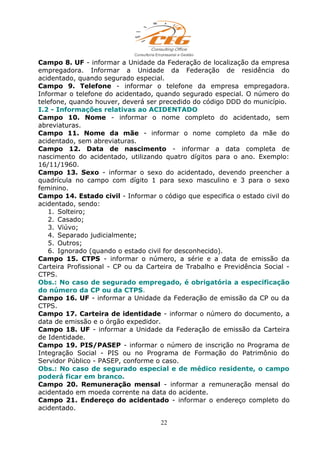 Campo 8. UF - informar a Unidade da Federação de localização da empresa
empregadora. Informar a Unidade da Federação de residência do
acidentado, quando segurado especial.
Campo 9. Telefone - informar o telefone da empresa empregadora.
Informar o telefone do acidentado, quando segurado especial. O número do
telefone, quando houver, deverá ser precedido do código DDD do município.
I.2 - Informações relativas ao ACIDENTADO
Campo 10. Nome - informar o nome completo do acidentado, sem
abreviaturas.
Campo 11. Nome da mãe - informar o nome completo da mãe do
acidentado, sem abreviaturas.
Campo 12. Data de nascimento - informar a data completa de
nascimento do acidentado, utilizando quatro dígitos para o ano. Exemplo:
16/11/1960.
Campo 13. Sexo - informar o sexo do acidentado, devendo preencher a
quadrícula no campo com dígito 1 para sexo masculino e 3 para o sexo
feminino.
Campo 14. Estado civil - Informar o código que especifica o estado civil do
acidentado, sendo:
1. Solteiro;
2. Casado;
3. Viúvo;
4. Separado judicialmente;
5. Outros;
6. Ignorado (quando o estado civil for desconhecido).
Campo 15. CTPS - informar o número, a série e a data de emissão da
Carteira Profissional - CP ou da Carteira de Trabalho e Previdência Social -
CTPS.
Obs.: No caso de segurado empregado, é obrigatória a especificação
do número da CP ou da CTPS.
Campo 16. UF - informar a Unidade da Federação de emissão da CP ou da
CTPS.
Campo 17. Carteira de identidade - informar o número do documento, a
data de emissão e o órgão expedidor.
Campo 18. UF - informar a Unidade da Federação de emissão da Carteira
de Identidade.
Campo 19. PIS/PASEP - informar o número de inscrição no Programa de
Integração Social - PIS ou no Programa de Formação do Patrimônio do
Servidor Público - PASEP, conforme o caso.
Obs.: No caso de segurado especial e de médico residente, o campo
poderá ficar em branco.
Campo 20. Remuneração mensal - informar a remuneração mensal do
acidentado em moeda corrente na data do acidente.
Campo 21. Endereço do acidentado - informar o endereço completo do
acidentado.
22
 
