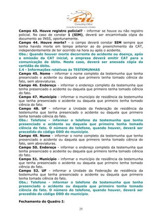 Campo 43. Houve registro policial? - informar se houve ou não registro
policial. No caso de constar 1 (SIM), deverá ser encaminhada cópia do
documento ao INSS, oportunamente.
Campo 44. Houve morte? - o campo deverá constar SIM sempre que
tenha havido morte em tempo anterior ao do preenchimento da CAT,
independentemente de ter ocorrido na hora ou após o acidente.
Obs.: Quando houver morte decorrente do acidente ou doença, após
a emissão da CAT inicial, a empresa deverá emitir CAT para a
comunicação de óbito. Neste caso, deverá ser anexada cópia da
certidão de óbito.
I.4 - Informações relativas às TESTEMUNHAS
Campo 45. Nome - informar o nome completo da testemunha que tenha
presenciado o acidente ou daquela que primeiro tenha tomado ciência do
fato, sem abreviaturas.
Campo 46. Endereço - informar o endereço completo da testemunha que
tenha presenciado o acidente ou daquela que primeiro tenha tomado ciência
do fato.
Campo 47. Município - informar o município de residência da testemunha
que tenha presenciado o acidente ou daquela que primeiro tenha tomado
ciência do fato.
Campo 48. UF - informar a Unidade da Federação de residência da
testemunha que tenha presenciado o acidente ou daquela que primeiro
tenha tomado ciência do fato.
Obs.: Telefone - informar o telefone da testemunha que tenha
presenciado o acidente ou daquela que primeiro tenha tomado
ciência do fato. O número do telefone, quando houver, deverá ser
precedido do código DDD do município.
Campo 49. Nome - informar o nome completo da testemunha que tenha
presenciado o acidente ou daquela que primeiro tenha tomado ciência do
fato, sem abreviaturas.
Campo 50. Endereço - informar o endereço completo da testemunha que
tenha presenciado o acidente ou daquela que primeiro tenha tomado ciência
do fato.
Campo 51. Município - informar o município de residência da testemunha
que tenha presenciado o acidente ou daquela que primeiro tenha tomado
ciência do fato.
Campo 52. UF - informar a Unidade da Federação de residência da
testemunha que tenha presenciado o acidente ou daquela que primeiro
tenha tomado ciência do fato.
Obs.: Telefone - informar o telefone da testemunha que tenha
presenciado o acidente ou daquela que primeiro tenha tomado
ciência do fato. O número do telefone, quando houver, deverá ser
precedido do código DDD do município.
Fechamento do Quadro I:
25
 