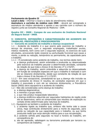 Fechamento do Quadro II
Local e data - informar o local e a data do atendimento médico.
Assinatura e carimbo do médico com CRM - deverá ser consignada a
assinatura do médico atendente e aposto o seu carimbo com o número de
registro junto ao Conselho Regional de Medicina - CRM.
Quadro III - INSS - Campos de uso exclusivo do Instituto Nacional
do Seguro Social - INSS.
V- CONCEITO, DEFINIÇÕES E CARACTERIZAÇÃO DO ACIDENTE DO
TRABALHO, PRESTAÇÕES E PROCEDIMENTOS
1 - Conceito do acidente do trabalho e doença ocupacional
1.1 - Acidente do trabalho é o que ocorre pelo exercício do trabalho a
serviço da empresa, com o segurado empregado, trabalhador avulso,
médico residente, bem como com o segurado especial, no exercício de suas
atividades, provocando lesão corporal ou perturbação funcional que cause a
morte, a perda ou redução, temporária ou permanente, da capacidade para
o trabalho.
1.1.1 - É considerado como acidente do trabalho, nos termos deste item:
a. a doença profissional, assim entendida a produzida ou desencadeada
pelo exercício do trabalho peculiar a determinada atividade, constante
da relação de que trata o Anexo II do Decreto nº 2.172/97;
b. a doença do trabalho, assim entendida a adquirida ou desencadeada
em função de condições especiais em que o trabalho é realizado e com
ele se relacione diretamente, desde que constante da relação de que
trata o Anexo II do Decreto nº 2.172/97.
1.1.2 - Em caso excepcional, constatando-se que a doença não incluída na
relação constante do Anexo II resultou de condições especiais em que o
trabalho é executado e com ele se relaciona diretamente, a Previdência
Social (INSS) deve equipará-la a acidente do trabalho.
1.2 - Não são consideradas como doença do trabalho:
a. a doença degenerativa;
b. a inerente a grupo etário;
c. a que não produz incapacidade laborativa;
d. a doença endêmica adquirida por segurados habitantes de região onde
ela se desenvolva, salvo se comprovado que resultou de exposição ou
contato direto determinado pela natureza do trabalho.
1.3 - Equiparam-se também a acidente do trabalho:
I. o acidente ligado ao trabalho que, embora não tenha sido a causa
única, haja contribuído diretamente para a morte do segurado, para
perda ou redução da sua capacidade para o trabalho, ou que tenha
produzido lesão que exija atenção médica para a sua recuperação;
II. o acidente sofrido pelo segurado no local e horário do trabalho, em
conseqüência de:
a. ato de agressão, sabotagem ou terrorismo praticado por terceiro ou
companheiro de trabalho;
27
 