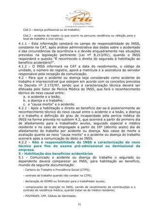 Cód.2 - doença profissional ou do trabalho;
Cód.3 - acidente do trajeto (o que ocorre no percurso residência ou refeição para o
local de trabalho e vice-versa).
4.1.1 - Esta informação constará no campo de responsabilidade do INSS,
constante na CAT, após análise administrativa dos dados sobre o acidentado
e das circunstâncias da ocorrência e o devido enquadramento nas situações
previstas na legislação pertinente (Lei nº 8.213/91), quando o INSS
responderá o quesito "É reconhecido o direito do segurado à habilitação ao
benefício acidentário?".
4.1.2 - O INSS informará na CAT a data do recebimento, o código da
unidade, o número do registro, aporá a matrícula e a assinatura do servidor
responsável pela recepção da comunicação.
4.2 - Para que o acidente ou doença seja considerado como acidente do
trabalho é imprescindível que estejam em acordo com os conceitos previstos
no Decreto nº 2.172/97, sendo que a caracterização técnica deverá ser
efetuada pelo Setor de Perícia Médica do INSS, que fará o reconhecimento
técnico do nexo causal entre:
a. o acidente e a lesão;
b. a doença e o trabalho;
c. a "causa mortis" e o acidente.
4.2.1 - Após a habilitação o direito ao benefício dar-se-á posteriormente ao
reconhecimento técnico do nexo causal entre o acidente e a lesão, a doença
e o trabalho e definição do grau de incapacidade pela perícia médica do
INSS na forma prevista no subitem 4.2, que ocorrerá a partir do primeiro dia
de afastamento para o trabalhador avulso, segurado especial e médico
residente e no caso de empregado a partir do 16º (décimo sexto) dia de
afastamento do trabalho por acidente ou doença. Nos casos de morte a
avaliação quanto ao nexo "causa mortis" e o acidente ou doença do trabalho
ocorrerá após a comunicação do óbito ao INSS.
4.2.2 - Não é responsabilidade do INSS a caracterização do nexo
técnico para fins de exame pré-admissional ou demissional da
empresa.
5 - Habilitação dos benefícios acidentários
5.1 - Comunicado o acidente ou doença do trabalho o segurado ou
dependente deverá comparecer ao INSS, para habilitação ao benefício,
munido da seguinte documentação:
- Carteira do Trabalho e Previdência Social (CTPS);
- contrato de trabalho quando não constar na CTPS;
- declaração do OGMO ou Sindicato para o trabalhador avulso;
- comprovante de inscrição no INSS, carnês de recolhimento de contribuições e o
contrato de residência médica, quando tratar-se de médico residente;
- PIS/PASEP, CPF, Cédula de identidade;
31
 