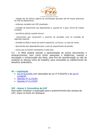- relação dos 36 últimos salários de contribuição apurados até 48 meses anteriores
ao mês do afastamento;
- endereço completo com CEP atualizado;
- Certidão de Nascimento dos dependentes e, quando for o caso, Termo de Tutela/
Curatela;
- ocorrência policial, quando houver;
- documentos que comprovem o exercício da atividade rural na condição de
segurado especial;
- Certidão de Óbito e laudo de exame cadavérico, se houver, no caso de morte;
- documentos dos dependentes para o caso de requerimento de pensão;
- outros que se fizerem necessários a cada caso.
5.2 - O INSS poderá solicitar a apresentação de outros documentos e
esclarecimentos, bem como emitir pesquisas e diligências, visando a
elucidação e comprovação dos fatos, para fins de caracterização ou não do
acidente ou doença como do trabalho, para concessão ou indeferimento do
benefício acidentário.
VI – Legislação
• Lei nº 8.213/91 com alterações da Lei nº 9.032/95 e da Lei nº
9.528/97.
• Decreto nº 2.172/97.
• Decreto nº 2.173/97.
VII - Anexo I. Formulário da CAT
Para poder visualizar a explicação para o preenchimento dos campos da
CAT, clique no texto em destaque:
32
 
