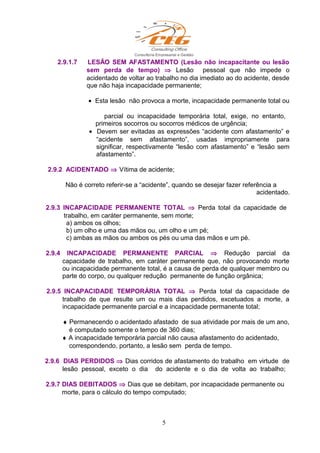 2.9.1.7 LESÃO SEM AFASTAMENTO (Lesão não incapacitante ou lesão
sem perda de tempo) ⇒ Lesão pessoal que não impede o
acidentado de voltar ao trabalho no dia imediato ao do acidente, desde
que não haja incapacidade permanente;
• Esta lesão não provoca a morte, incapacidade permanente total ou
parcial ou incapacidade temporária total, exige, no entanto,
primeiros socorros ou socorros médicos de urgência;
• Devem ser evitadas as expressões “acidente com afastamento” e
“acidente sem afastamento”, usadas impropriamente para
significar, respectivamente “lesão com afastamento” e “lesão sem
afastamento”.
2.9.2 ACIDENTADO ⇒ Vítima de acidente;
Não é correto referir-se a “acidente”, quando se desejar fazer referência a
acidentado.
2.9.3 INCAPACIDADE PERMANENTE TOTAL ⇒ Perda total da capacidade de
trabalho, em caráter permanente, sem morte;
a) ambos os olhos;
b) um olho e uma das mãos ou, um olho e um pé;
c) ambas as mãos ou ambos os pés ou uma das mãos e um pé.
2.9.4 INCAPACIDADE PERMANENTE PARCIAL ⇒ Redução parcial da
capacidade de trabalho, em caráter permanente que, não provocando morte
ou incapacidade permanente total, é a causa de perda de qualquer membro ou
parte do corpo, ou qualquer redução permanente de função orgânica;
2.9.5 INCAPACIDADE TEMPORÁRIA TOTAL ⇒ Perda total da capacidade de
trabalho de que resulte um ou mais dias perdidos, excetuados a morte, a
incapacidade permanente parcial e a incapacidade permanente total;
♦ Permanecendo o acidentado afastado de sua atividade por mais de um ano,
é computado somente o tempo de 360 dias;
♦ A incapacidade temporária parcial não causa afastamento do acidentado,
correspondendo, portanto, a lesão sem perda de tempo.
2.9.6 DIAS PERDIDOS ⇒ Dias corridos de afastamento do trabalho em virtude de
lesão pessoal, exceto o dia do acidente e o dia de volta ao trabalho;
2.9.7 DIAS DEBITADOS ⇒ Dias que se debitam, por incapacidade permanente ou
morte, para o cálculo do tempo computado;
5
 