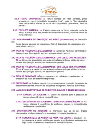2.9.8 TEMPO COMPUTADO ⇒ Tempo contado em “dias perdidos, pelos
acidentados, com incapacidade temporária total” mais os “dias debitados
pelos acidentados vítimas de morte ou incapacidade permanente, total ou
parcial”;
2.9.9 PREJUÍZO MATERIAL ⇒ Prejuízo decorrente de danos materiais, perda de
tempo e outros ônus resultantes de acidente do trabalho, inclusive danos ao
meio ambiente;
2.10 HORAS-HOMEM DE EXPOSIÇÃO AO RISCO (horas-homem) ⇒ Somatório
das
horas durante as quais os empregados ficam à disposição do empregador, em
determinado período;
2.11 TAXA DE FREQÜÊNCIA DE ACIDENTES ⇒ Número de Acidentes por milhão de
horas-homem de exposição ao risco, em determinado período;
2.12 TAXA DE FREQÜÊNCIA DE ACIDENTADOS COM LESÃO COM AFASTAMEN-
TO ⇒ Número de acidentados com lesão com afastamento por milhão de horas-
homem de exposição ao risco, em determinado período;
2.13 TAXA DE FREQÜÊNCIA DE ACIDENTADOS COM LESÃO SEM AFASTAMEN-
TO ⇒ Número de acidentados com lesão sem afastamento por milhão de horas-
homem de exposição ao risco, em determinado período;
2.14 TAXA DE GRAVIDADE ⇒Tempo computado por milhão de horas-homem de
exposição ao risco, em determinado período;
2.15 EMPREGADO ⇒ Qualquer pessoa com compromisso de prestação de na área de
trabalho considerada, incluídos de estagiários a dirigentes, inclusive autônomos;
2.16 ANÁLISE E ESTATÍSTICAS DE ACIDENTES, CAUSAS E CONSEQÜÊNCIAS
2.16.1 ANÁLISE DO ACIDENTE ⇒ Estudo do acidente para a pesquisa de
causas, circunstâncias e conseqüências;
2.16.2 ESTATÍSTICAS DE ACIDENTES, CAUSAS E CONSEQÜÊNCIAS ⇒ Nu-
meros relativos à ocorrência de acidentes, causas e conseqüências
devidamente classificados;
2.17 COMUNICAÇÃO DE ACIDENTE ⇒ Informação que se dá aos órgãos
interessados, em formulário próprio, quando da ocorrência de acidente;
2.17.1 COMUNICAÇÃO DE ACIDENTES PARA FINS LEGAIS ⇒ Qualquer co-
municação de acidente emitida para atender a exigências da legislação em
vigor como, por exemplo, a destinada à previdência social;
6
 