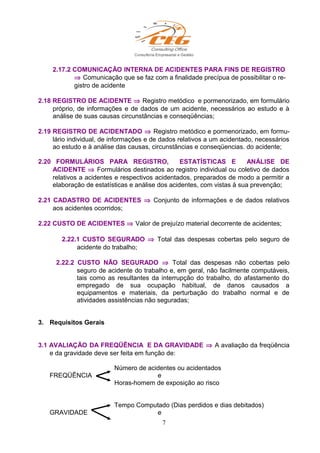 2.17.2 COMUNICAÇÃO INTERNA DE ACIDENTES PARA FINS DE REGISTRO
⇒ Comunicação que se faz com a finalidade precípua de possibilitar o re-
gistro de acidente
2.18 REGISTRO DE ACIDENTE ⇒ Registro metódico e pormenorizado, em formulário
próprio, de informações e de dados de um acidente, necessários ao estudo e à
análise de suas causas circunstâncias e conseqüências;
2.19 REGISTRO DE ACIDENTADO ⇒ Registro metódico e pormenorizado, em formu-
lário individual, de informações e de dados relativos a um acidentado, necessários
ao estudo e à análise das causas, circunstâncias e conseqüencias. do acidente;
2.20 FORMULÁRIOS PARA REGISTRO, ESTATÍSTICAS E ANÁLISE DE
ACIDENTE ⇒ Formulários destinados ao registro individual ou coletivo de dados
relativos a acidentes e respectivos acidentados, preparados de modo a permitir a
elaboração de estatísticas e análise dos acidentes, com vistas à sua prevenção;
2.21 CADASTRO DE ACIDENTES ⇒ Conjunto de informações e de dados relativos
aos acidentes ocorridos;
2.22 CUSTO DE ACIDENTES ⇒ Valor de prejuízo material decorrente de acidentes;
2.22.1 CUSTO SEGURADO ⇒ Total das despesas cobertas pelo seguro de
acidente do trabalho;
2.22.2 CUSTO NÃO SEGURADO ⇒ Total das despesas não cobertas pelo
seguro de acidente do trabalho e, em geral, não facilmente computáveis,
tais como as resultantes da interrupção do trabalho, do afastamento do
empregado de sua ocupação habitual, de danos causados a
equipamentos e materiais, da perturbação do trabalho normal e de
atividades assistências não seguradas;
3. Requisitos Gerais
3.1 AVALIAÇÃO DA FREQÜÊNCIA E DA GRAVIDADE ⇒ A avaliação da freqüência
e da gravidade deve ser feita em função de:
Número de acidentes ou acidentados
FREQÜÊNCIA e
Horas-homem de exposição ao risco
Tempo Computado (Dias perdidos e dias debitados)
GRAVIDADE e
7
 