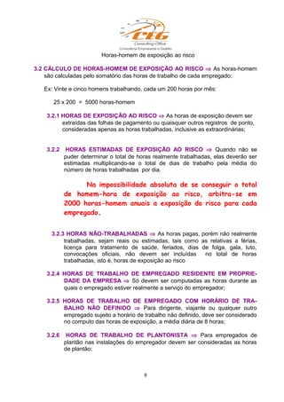 Horas-homem de exposição ao risco
3.2 CÁLCULO DE HORAS-HOMEM DE EXPOSIÇÃO AO RISCO ⇒ As horas-homem
são calculadas pelo somatório das horas de trabalho de cada empregado;
Ex: Vinte e cinco homens trabalhando, cada um 200 horas por mês:
25 x 200 = 5000 horas-homem
3.2.1 HORAS DE EXPOSIÇÃO AO RISCO ⇒ As horas de exposição devem ser
extraídas das folhas de pagamento ou quaisquer outros registros de ponto,
consideradas apenas as horas trabalhadas, inclusive as extraordinárias;
3.2.2 HORAS ESTIMADAS DE EXPOSIÇÃO AO RISCO ⇒ Quando não se
puder determinar o total de horas realmente trabalhadas, elas deverão ser
estimadas multiplicando-se o total de dias de trabalho pela média do
número de horas trabalhadas por dia.
Na impossibilidade absoluta de se conseguir o total
de homem-hora de exposição ao risco, arbitra-se em
2000 horas-homem anuais a exposição do risco para cada
empregado.
3.2.3 HORAS NÃO-TRABALHADAS ⇒ As horas pagas, porém não realmente
trabalhadas, sejam reais ou estimadas, tais como as relativas a férias,
licença para tratamento de saúde, feriados, dias de folga, gala, luto,
convocações oficiais, não devem ser incluídas no total de horas
trabalhadas, isto é, horas de exposição ao risco
3.2.4 HORAS DE TRABALHO DE EMPREGADO RESIDENTE EM PROPRIE-
DADE DA EMPRESA ⇒ Só devem ser computadas as horas durante as
quais o empregado estiver realmente a serviço do empregador;
3.2.5 HORAS DE TRABALHO DE EMPREGADO COM HORÁRIO DE TRA-
BALHO NÃO DEFINIDO ⇒ Para dirigente, viajante ou qualquer outro
empregado sujeito a horário de trabalho não definido, deve ser considerado
no computo das horas de exposição, a média diária de 8 horas;
3.2.6 HORAS DE TRABALHO DE PLANTONISTA ⇒ Para empregados de
plantão nas instalações do empregador devem ser consideradas as horas
de plantão;
8
 