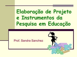 Elaboração de Projeto
e Instrumentos da
Pesquisa em Educação
Prof. Sandra Sanchez
 