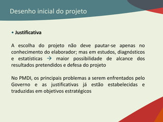 Desenho inicial do projeto
• Justificativa
A escolha do projeto não deve pautar-se apenas no
conhecimento do elaborador; mas em estudos, diagnósticos
e estatísticas  maior possibilidade de alcance dos
resultados pretendidos e defesa do projeto
No PMDI, os principais problemas a serem enfrentados pelo
Governo e as justificativas já estão estabelecidas e
traduzidas em objetivos estratégicos
 