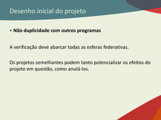 Desenho inicial do projeto
• Não duplicidade com outros programas
A verificação deve abarcar todas as esferas federativas.
Os projetos semelhantes podem tanto potencializar os efeitos do
projeto em questão, como anulá-los.
 