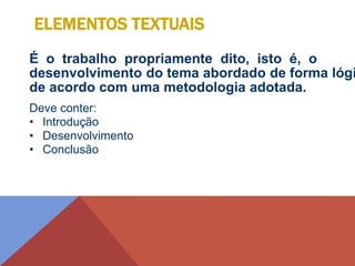 É o trabalho propriamente dito, isto é, o
desenvolvimento do tema abordado de forma lógi
de acordo com uma metodologia adotada.
Deve conter:
• Introdução
• Desenvolvimento
• Conclusão
ELEMENTOS TEXTUAIS
 
