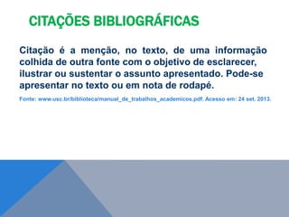 Citação é a menção, no texto, de uma informação
colhida de outra fonte com o objetivo de esclarecer,
ilustrar ou sustentar o assunto apresentado. Pode-se
apresentar no texto ou em nota de rodapé.
Fonte: www.usc.br/biblioteca/manual_de_trabalhos_academicos.pdf. Acesso em: 24 set. 2013.
CITAÇÕES BIBLIOGRÁFICAS
 