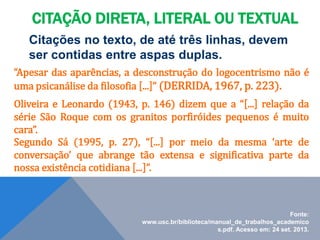 Citações no texto, de até três linhas, devem
ser contidas entre aspas duplas.
“Apesar das aparências, a desconstrução do logocentrismo não é
uma psicanálise da filosofia [...]” (DERRIDA, 1967, p. 223).
Oliveira e Leonardo (1943, p. 146) dizem que a “[...] relação da
série São Roque com os granitos porfiróides pequenos é muito
cara”.
Segundo Sá (1995, p. 27), “[...] por meio da mesma ‘arte de
conversação’ que abrange tão extensa e significativa parte da
nossa existência cotidiana [...]”.
Fonte:
www.usc.br/biblioteca/manual_de_trabalhos_academico
s.pdf. Acesso em: 24 set. 2013.
CITAÇÃO DIRETA, LITERAL OU TEXTUAL
 