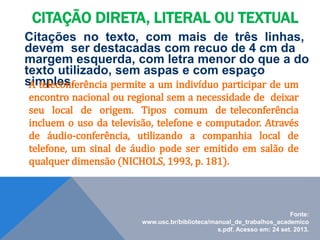 Citações no texto, com mais de três linhas,
devem ser destacadas com recuo de 4 cm da
margem esquerda, com letra menor do que a do
texto utilizado, sem aspas e com espaço
simples.
A teleconferência permite a um indivíduo participar de um
encontro nacional ou regional sem a necessidade de deixar
seu local de origem. Tipos comum de teleconferência
incluem o uso da televisão, telefone e computador. Através
de áudio-conferência, utilizando a companhia local de
telefone, um sinal de áudio pode ser emitido em salão de
qualquer dimensão (NICHOLS, 1993, p. 181).
CITAÇÃO DIRETA, LITERAL OU TEXTUAL
Fonte:
www.usc.br/biblioteca/manual_de_trabalhos_academico
s.pdf. Acesso em: 24 set. 2013.
 