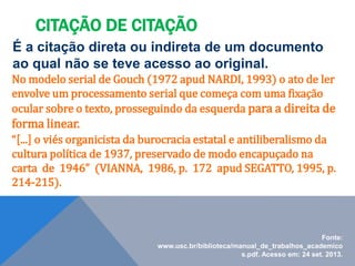 É a citação direta ou indireta de um documento
ao qual não se teve acesso ao original.
No modelo serial de Gouch (1972 apud NARDI, 1993) o ato de ler
envolve um processamento serial que começa com uma fixação
ocular sobre o texto, prosseguindo da esquerda para a direita de
forma linear.
“[...] o viés organicista da burocracia estatal e antiliberalismo da
cultura política de 1937, preservado de modo encapuçado na
carta de 1946” (VIANNA, 1986, p. 172 apud SEGATTO, 1995, p.
214-215).
CITAÇÃO DE CITAÇÃO
Fonte:
www.usc.br/biblioteca/manual_de_trabalhos_academico
s.pdf. Acesso em: 24 set. 2013.
 