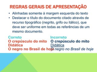 • Alinhadas somente à margem esquerda do texto
• Destacar o título do documento citado através de
recurso tipográfico (negrito, grifo ou itálico), que
deve ser uniforme em todas as referências de um
mesmo documento.
Correto Incorreto
O crepúsculo do mito O crepúsculo do mito
Didática Didática
O negro no Brasil de hoje
O negro no Brasil de hoje
REGRAS GERAIS DE APRESENTAÇÃO
 