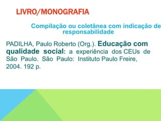 Compilação ou coletânea com indicação de
responsabilidade
PADILHA, Paulo Roberto (Org.). Educação com
qualidade social: a experiência dos CEUs de
São Paulo. São Paulo: Instituto Paulo Freire,
2004. 192 p.
LIVRO/MONOGRAFIA
 
