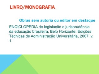 Obras sem autoria ou editor em destaque
ENCICLOPÉDIA de legislação e jurisprudência
da educação brasileira. Belo Horizonte: Edições
Técnicas de Administração Universitária, 2007. v.
1.
LIVRO/MONOGRAFIA
 