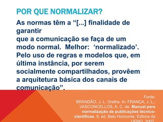 Fonte:
BRANDÃO, J. L. Orelha. In: FRANÇA, J. L.;
VASCONCELLOS, A. C. de. Manual para
normalização de publicações técnico-
científicas. 8. ed. Belo Horizonte: Editora da
POR QUE NORMALIZAR?
As normas têm a “[...] finalidade de
garantir
que a comunicação se faça de um
modo normal. Melhor: ‘normalizado’.
Pelo uso de regras e modelos que, em
última instância, por serem
socialmente compartilhados, provêem
a arquitetura básica dos canais de
comunicação”.
 