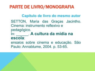 Capítulo de livro do mesmo autor
SETTON, Maria das Graças Jacintho.
Cinema: instrumento reflexivo e
pedagógico.
In: ______. A cultura da mídia na
escola:
ensaios sobre cinema e educação. São
Paulo: Annablume, 2004. p. 53-65.
PARTE DE LIVRO/MONOGRAFIA
 