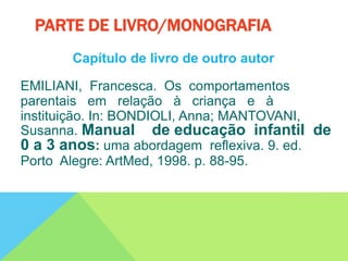 Capítulo de livro de outro autor
EMILIANI, Francesca. Os comportamentos
parentais em relação à criança e à
instituição. In: BONDIOLI, Anna; MANTOVANI,
Susanna. Manual de educação infantil de
0 a 3 anos: uma abordagem reflexiva. 9. ed.
Porto Alegre: ArtMed, 1998. p. 88-95.
PARTE DE LIVRO/MONOGRAFIA
 