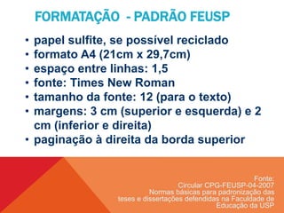 FORMATAÇÃO - PADRÃO FEUSP
• papel sulfite, se possível reciclado
• formato A4 (21cm x 29,7cm)
• espaço entre linhas: 1,5
• fonte: Times New Roman
• tamanho da fonte: 12 (para o texto)
• margens: 3 cm (superior e esquerda) e 2
cm (inferior e direita)
• paginação à direita da borda superior
Fonte:
Circular CPG-FEUSP-04-2007
Normas básicas para padronização das
teses e dissertações defendidas na Faculdade de
Educação da USP
 
