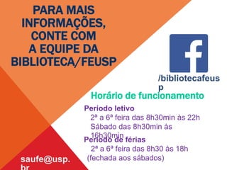 Horário de funcionamento
Período letivo
2ª a 6ª feira das 8h30min às 22h
Sábado das 8h30min às
16h30min
Período de férias
2ª a 6ª feira das 8h30 às 18h
(fechada aos sábados)
saufe@usp.
PARA MAIS
INFORMAÇÕES,
CONTE COM
A EQUIPE DA
BIBLIOTECA/FEUSP
/bibliotecafeus
p
 