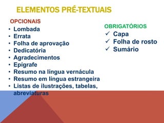  Capa
 Folha de rosto
 Sumário
ELEMENTOS PRÉ-TEXTUAIS
• Lombada
• Errata
• Folha de aprovação
• Dedicatória
• Agradecimentos
• Epígrafe
• Resumo na língua vernácula
• Resumo em língua estrangeira
• Listas de ilustrações, tabelas,
abreviaturas
OPCIONAIS
OBRIGATÓRIOS
 