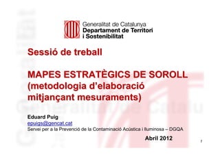 Sessió de treball

MAPES ESTRATÈGICS DE SOROLL
(metodologia d’elaboració
mitjançant mesuraments)
Eduard Puig
epuigs@gencat.cat
Servei per a la Prevenció de la Contaminació Acústica i lluminosa – DGQA

                                                      Abril 2012           1
 