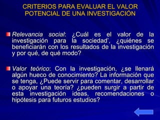 CRITERIOS PARA EVALUAR EL VALOR POTENCIAL DE UNA INVESTIGACIÓN Relevancia social : ¿Cuál es el valor de la investigación para la sociedad’, ¿quiénes se beneficiarán con los resultados de la investigación y por qué, de qué modo? Valor teórico : Con la investigación, ¿se llenará algún hueco de conocimiento? La información que se tenga, ¿Puede servir para comentar, desarrollar o apoyar una teoría? ¿pueden surgir a partir de esta investigación ideas, recomendaciones o hipótesis para futuros estudios? 