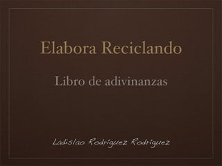 Elabora Reciclando
 Libro de adivinanzas



 Ladislao Rodríguez Rodríguez
 