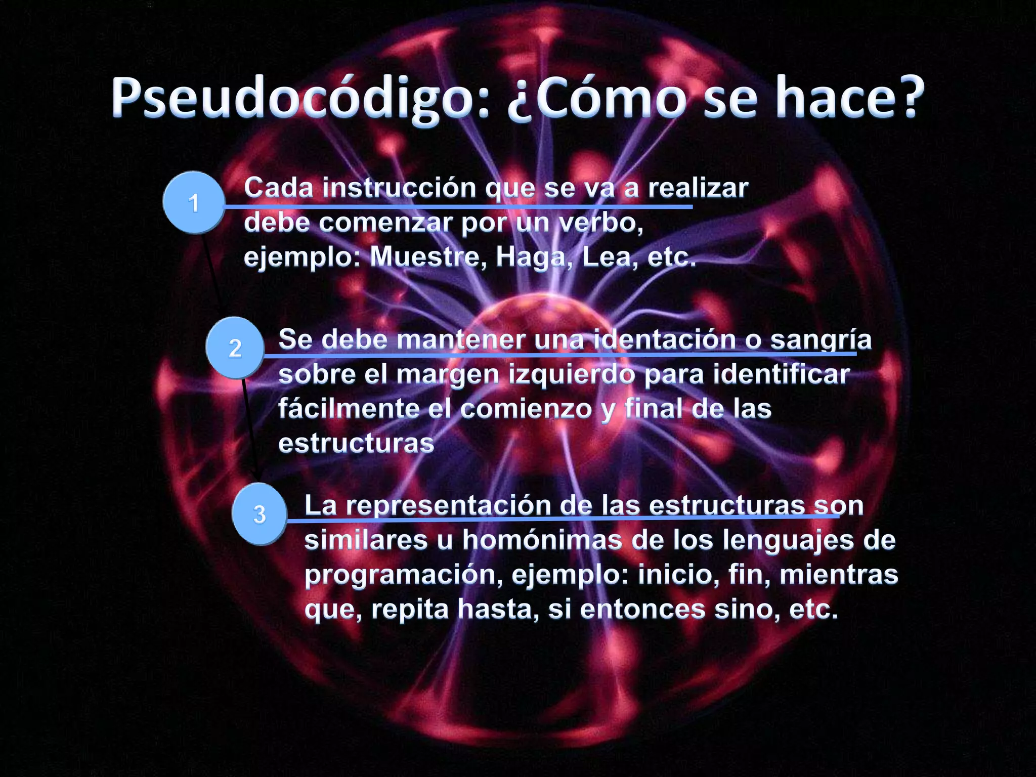 Pseudocódigo: ¿Cómo se hace?123Cada instrucción que se va a realizar debe comenzar por un verbo, ejemplo: Muestre, Haga, Lea, etc.Se debe mantener una identación o sangría sobre el margen izquierdo para identificar fácilmente el comienzo y final de las estructuras La representación de las estructuras son similares u homónimas de los lenguajes de programación, ejemplo: inicio, fin, mientras que, repita hasta, si entonces sino, etc.