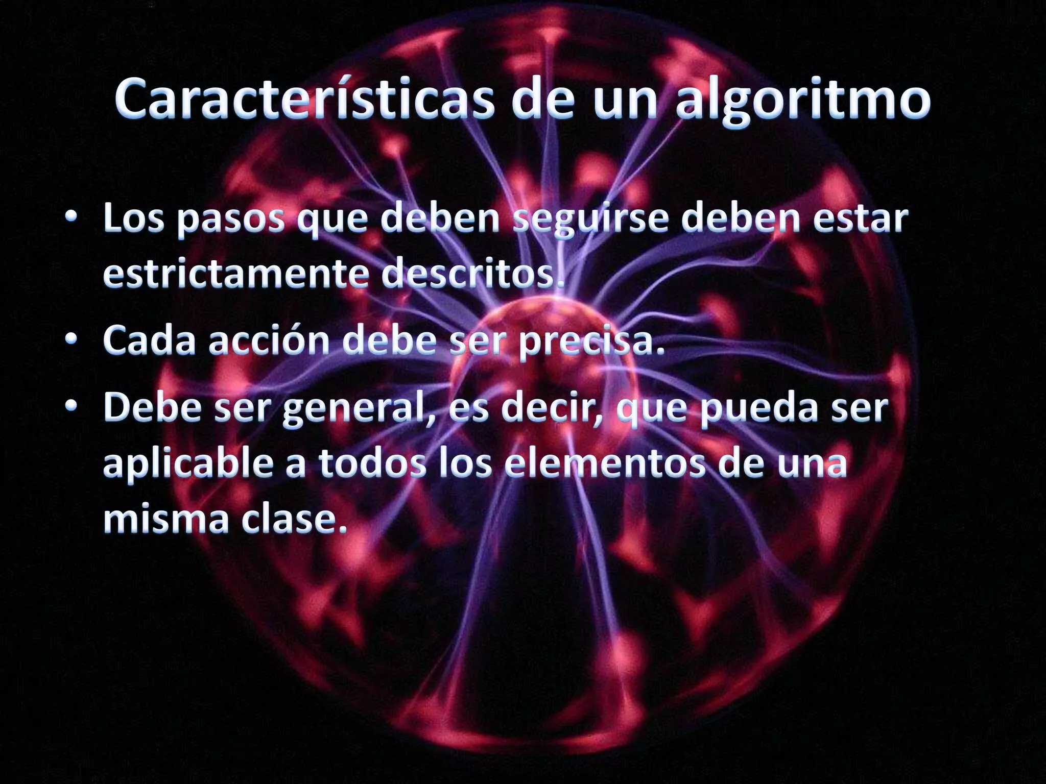 Características de un algoritmoLos pasos que deben seguirse deben estar estrictamente descritos.Cada acción debe ser precisa.Debe ser general, es decir, que pueda ser aplicable a todos los elementos de una misma clase.