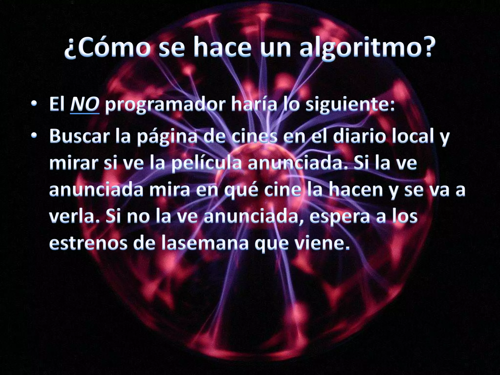 ¿Cómo se hace un algoritmo?El NO programador haría lo siguiente:Buscar la página de cines en el diario local y mirar si ve la película anunciada. Si la ve anunciada mira en qué cine la hacen y se va a verla. Si no la ve anunciada, espera a los estrenos de lasemana que viene.