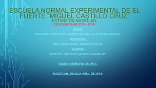 ESCUELA NORMAL EXPERIMENTAL DE EL
FUERTE “MIGUEL CASTILLO CRUZ”
EXTENSIÓN MAZATLÁN.
CICLO ESCOLAR 2015 – 2016.
CURSO:
OPTATIVA: EDUCACIÓN AMBIENTAL PARA LA SUSTENTABILIDAD.
PROFESORA:
DRA. MARÍA ISABEL RAMÍREZ OCHOA.
ALUMNA:
SÁNCHEZ ONTIVEROS JESSICA GUADALUPE.
CUARTO SEMESTRE GRUPO C.
MAZATLÁN, SINALOA ABRIL DE 2016.
 