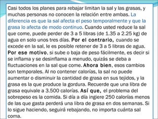 Casi todos los planes para rebajar limitan la sal y las grasas, y muchas personas no conocen la relación entre ambas.  La diferencia es que la sal afecta el peso temporalmente y que la grasa lo afecta de modo continuo . Cuando usted reduce la sal que come, puede perder de 3 a 5 libras (de 1.35 a 2.25 kg) de agua en solo unos tres días.  Por el contrario,  cuando se excede en la sal, le es posible retener de 3 a 5 libras de agua.  Por ese motivo , si sube o baja de peso fácilmente, es decir si se inflama y se desinflama a menudo, quizás se deba a fluctuaciones en la sal que come.  Ahora bien , esos cambios son temporales. Al no contener calorías, la sal no puede aumentar o disminuir la cantidad de grasa en sus tejidos, y la grasa es la que produce la gordura. Recuerde que una libra de grasa equivale a 3.500 calorías.  Así que,  el problema del sobrepeso es la comida. Si día a día ingiere 250 calorías menos de las que gasta perderá una libra de grasa en dos semanas. Si lo sigue haciendo, seguirá rebajando, no importa cuánta sal coma. 