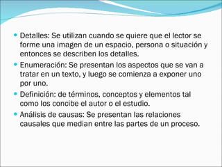 Detalles: Se utilizan cuando se quiere que el lector se forme una imagen de un espacio, persona o situación y entonces se describen los detalles. Enumeración: Se presentan los aspectos que se van a tratar en un texto, y luego se comienza a exponer uno por uno. Definición: de términos, conceptos y elementos tal como los concibe el autor o el estudio. Análisis de causas: Se presentan las relaciones causales que median entre las partes de un proceso.  