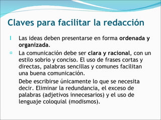 Claves para facilitar la redacción Las ideas deben presentarse en forma  ordenada y organizada .  La comunicación debe ser  clara y racional , con un estilo sobrio y conciso. El uso de frases cortas y directas, palabras sencillas y comunes facilitan una buena comunicación.  Debe escribirse únicamente lo que se necesita decir. Eliminar la redundancia, el exceso de palabras (adjetivos innecesarios) y el uso de lenguaje coloquial (modismos).  