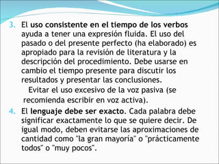 3. El  uso consistente en el tiempo de los verbos  ayuda a tener una expresión fluida. El uso del pasado o del presente perfecto (ha elaborado) es apropiado para la revisión de literatura y la descripción del procedimiento. Debe usarse en cambio el tiempo presente para discutir los resultados y presentar las conclusiones.    Evitar el uso excesivo de la voz pasiva (se  recomienda escribir en voz activa). 4. El  lenguaje debe ser exacto . Cada palabra debe significar exactamente lo que se quiere decir. De igual modo, deben evitarse las aproximaciones de cantidad como "la gran mayoría" o "prácticamente todos" o "muy pocos".  