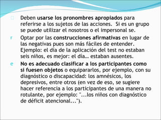 Deben  usarse los pronombres apropiados  para referirse a los sujetos de las acciones.  Si es un grupo se puede utilizar el nosotros o el impersonal se. Optar por las  construcciones afirmativas  en lugar de las negativas pues son más fáciles de entender.  Ejemplo: el día de la aplicación del test no estaban seis niños, es mejor: el día… estaban ausentes.   No es adecuado clasificar a los participantes como si fuesen objetos  o equipararlos, por ejemplo, con su diagnóstico o discapacidad: los amnésicos, los depresivos, entre otros (en vez de eso, se sugiere hacer referencia a los participantes de una manera no rotulante, por ejemplo: "...los niños con diagnóstico de déficit atencional..."). 