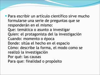 Para escribir un artículo científico sirve mucho formularse una serie de preguntas que se responderán en el mismo: Que: temática o asunto a investigar Quien: el protagonista del la investigación Cuando: momento o época Donde: sitúa el hecho en el espacio Cómo: describe la forma, el modo como se realizó la investigación Por qué: las causas Para que: finalidad o propósito  