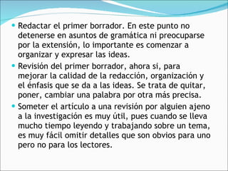 Redactar el primer borrador. En este punto no detenerse en asuntos de gramática ni preocuparse por la extensión, lo importante es comenzar a organizar y expresar las ideas. Revisión del primer borrador, ahora si, para mejorar la calidad de la redacción, organización y el énfasis que se da a las ideas. Se trata de quitar, poner, cambiar una palabra por otra más precisa. Someter el artículo a una revisión por alguien ajeno a la investigación es muy útil, pues cuando se lleva mucho tiempo leyendo y trabajando sobre un tema, es muy fácil omitir detalles que son obvios para uno pero no para los lectores. 