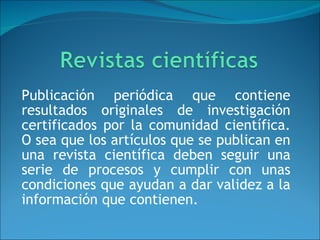 Publicación periódica que contiene resultados originales de investigación certificados por la comunidad científica. O sea que los artículos que se publican en una revista científica deben seguir una serie de procesos y cumplir con unas condiciones que ayudan a dar validez a la información que contienen. 