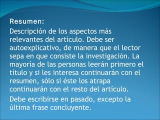 Resumen:  Descripción de los aspectos más relevantes del artículo. Debe ser autoexplicativo, de manera que el lector sepa en que consiste la investigación. La mayoría de las personas leerán primero el título y si les interesa continuarán con el resumen, sólo si éste los atrapa continuarán con el resto del artículo. Debe escribirse en pasado, excepto la última frase concluyente. 