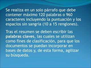 Se realiza en un solo párrafo que debe contener máximo 120 palabras o 960 caracteres incluyendo la puntuación y los espacios sin sangría (10 a 15 renglones). Tras el resumen se deben escribir las  palabras claves , las cuales se utilizan como fines de clasificación, para que los documentos se puedan incorporar en bases de datos y, de esta forma, agilizar su búsqueda.   