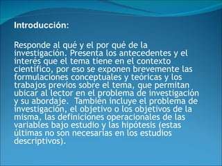Introducción:   Responde al qué y el por qué de la investigación. Presenta los antecedentes y el interés que el tema tiene en el contexto científico, por eso se exponen brevemente las formulaciones conceptuales y teóricas y los trabajos previos sobre el tema, que permitan ubicar al lector en el problema de investigación y su abordaje.  También incluye el problema de investigación, el objetivo o los objetivos de la misma, las definiciones operacionales de las variables bajo estudio y las hipótesis (estas últimas no son necesarias en los estudios descriptivos).  