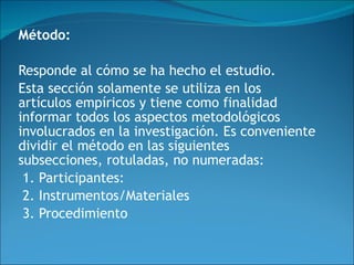 Método:  Responde al cómo se ha hecho el estudio. Esta sección solamente se utiliza en los artículos empíricos y tiene como finalidad informar todos los aspectos metodológicos involucrados en la investigación. Es conveniente dividir el método en las siguientes subsecciones, rotuladas, no numeradas:  1. Participantes: 2. Instrumentos/Materiales 3. Procedimiento 
