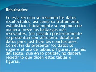 Resultados: En esta sección se resumen los datos recolectados, así como su tratamiento estadístico. Inicialmente se exponen de manera breve los hallazgos más relevantes, (en pasado) posteriormente se presentan con suficiente detalle los datos para justificar las conclusiones. Con el fin de presentar los datos se sugiere el uso de tablas o figuras, además del texto, que en lo posible, no deberá repetir lo que dicen estas tablas o figuras.  